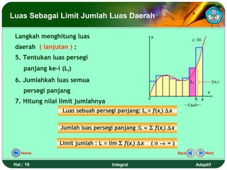Luas Sebagai Limit Jumlah Luas Daerah

 Langkah menghitung luas                                 y
                                                                          y = f(x)
 daerah ( lanjutan ) :
 5. Tentukan luas persegi
     panjang ke-i (Li)
 6. Jumlahkah luas semua                                                 Li               f (x i )

     persegi panjang                                                                  x
                                                     0                        xi a
 7. Hitung nilai limit jumlahnya
                                                                         ∆x
                  Luas sebuah persegi panjang: Li = f(xi) ∆x


                  Jumlah luas persegi panjang :L ≈ Σ f(xi) ∆x

                 Limit jumlah : L = lim Σ f(xi) ∆x       (n→ ∞)
   Home                                                           Back               Next


Hal.: 18                             Integral                                 Adaptif
 