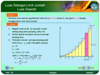 Luas Sebagai Limit Jumlah
       Luas Daerah
  Contoh 1.
  Tentukan luas daerah yag dibatasi oleh kurva y = x2, sumbu X, dan garis x = 3 dengan
  menggunakan cara limit jumlah.
   Jawab                                                                                                  f (x) = x 2
                                                                     y
  1. Bagilah interval [0, 3] menjadi n buah
     selang yang sama panjang; yaitu 3/n.
  2. Partisi daerah tersebut menurut persegi
     panjang luar.
  3. Tentukan ukuran persegi panjang pada
     interval [xi , xi+1] dan hitunglah luasnya.
                                                                                                                  x i +12
       x0 = 0
       x1 = 3/n                                                                                     Li

       x2 = (3/n) × 2 = 6/n

                                   (             )
       Jadi xi = 3i/n dan xi + 1 = 3(i +1)/n                                                                      x
                                     2 3(i +1)                                                 xi
           Li =   x i +12    3
                            ×n =         n
                                                      3
                                                     ×n              0   x1   x2   x3                    xi+1 3
                                                                                                3/n
                27
           L i = 3 ( i + 1) 2
                n

   Home                                                                                 Back                 Next

Hal.: 19                                                  Integral                                  Adaptif
 