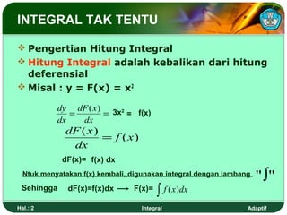 INTEGRAL TAK TENTU

 Pengertian Hitung Integral
 Hitung Integral adalah kebalikan dari hitung
  deferensial
 Misal : y = F(x) = x2

           dy dF ( x ) 3x2
              =       =    = f(x)
           dx   dx
             dF ( x )
                      = f ( x)
              dx
            dF(x)= f(x) dx
  Ntuk menyatakan f(x) kembali, digunakan integral dengan lambang   "∫"
 Sehingga     dF(x)=f(x)dx      F(x)=
                                        ∫ f ( x )dx
Hal.: 2                           Integral                      Adaptif
 