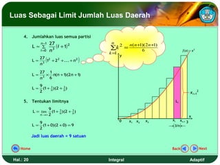 Luas Sebagai Limit Jumlah Luas Daerah

     4. Jumlahkan luas semua partisi
                n −1   27                      n   n ( n +1)( 2 n +1)
           L≈ ∑            3
                             (i + 1) 2          2
                                              ∑k =
                i =0   n                                   6                       f (x) = x 2
                                              k=1
                                                    y
              27
                   (
           L ≈ 3 12 + 2 2 + ... + n 2
              n
                                          )
                27 1
           L≈     × n(n + 1 2n + 1
                           )(     )
                n3 6
                9      1       1
           L≈     (1 + n )(2 + n )
                2                                                                          x i +12

     5. Tentukan limitnya                                                    Li

                     9      1       1
           L = lim     (1 + n )(2 + n )
                n →∞ 2
                                                                                           x
                                                    0    x1   x2   x3   xi        xi+1 3
                9
           L=     (1 + 0)(2 + 0) = 9                                     3/n
                2

           Jadi luas daerah = 9 satuan

   Home                                                                 Back                         Next


Hal.: 20                                      Integral                                     Adaptif
 