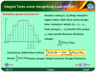 Integral Tentu untuk menghitung Luas Daerah

Perhatikan gambar di bawah ini!
                                              Misalkan selang [a, b] dibagi menjadi n
      y
                                              bagian (lebar tidak harus sama) dengan
                                              lebar selang ke-i adalah ∆xi = xi – xi-1.

                                              Pada selang [xi-1, xi] diambil titik sampel

                                              xk maka jumlah Riemann dituliskan
                                              sebagai :
                                          x                   n
 0        a                           b                       ∑f ( x k ) Δx k
                         xi-1 xk xi                           k=1
                            ∆ xi
                                               b                       n
      Selanjutnya didefinisikan bahwa: ∫ f ( x) dx = lim ∑f ( x k ) Δx k
                                               a                  n→ k =
                                                                    ∞   1
                     b
      Bentuk ∫ f ( x) dx disebut dengan integral tertentu (Integral Riemann)
                     a

              Home                                                              Back       Next


     Hal.: 21                                      Integral                            Adaptif
 