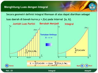 Menghitung Luas dengan Integral

 Secara geometri definisi integral Riemaan di atas dapat diartikan sebagai

 luas daerah di bawah kurva y = f(x) pada interval [a, b].
            Jumlah Luas Partisi             Berubah Menjadi         Integral
      y                                                         y
                                                                                          f (x)
                                    f (x)


                                            Tentukan limitnya
                                                    n→∞



                                                                               b
                      n
                      ∑     f ( xi )∆ i
                                     x                                         ∫ f ( x) dx
                      i=1                                                      a
                                                x                                                     x
     0         a            ∆x              b                   0   a                             b

                                     b                      n
                                 L = ∫ f ( x) dx = lim ∑ ( x i ) ∆ i
                                                        f         x
    Home                             a               n→ i =
                                                       ∞ 1                         Back           Next


 Hal.: 23                                            Integral                             Adaptif
 