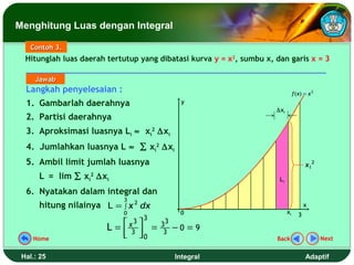 Menghitung Luas dengan Integral

    Contoh 3.
  Hitunglah luas daerah tertutup yang dibatasi kurva y = x2, sumbu x, dan garis x = 3

     Jawab
  Langkah penyelesaian :                                                         f ( x) = x 2
  1. Gambarlah daerahnya                           y
                                                                      ∆xi
  2. Partisi daerahnya
  3. Aproksimasi luasnya Li ≈ xi2 ∆xi
  4. Jumlahkan luasnya L ≈ ∑ xi2 ∆xi
  5. Ambil limit jumlah luasnya                                                         xi 2
      L = lim ∑ xi2 ∆xi                                                Li

  6. Nyatakan dalam integral dan
                             3
      hitung nilainya L = ∫ x 2 dx                                                      x
                             0                    0                         xi      3
                                    3
                        L=    x3      =   33
                                                 −0 = 9
    Home
                              3 0
                                          3
                                                                      Back                      Next


 Hal.: 25                                        Integral                               Adaptif
 
