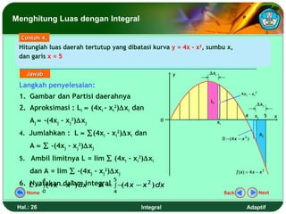Menghitung Luas dengan Integral

  Contoh 4.
 Hitunglah luas daerah tertutup yang dibatasi kurva y = 4x - x2, sumbu x,
 dan garis x = 5

    Jawab                                            y           ∆xi

 Langkah penyelesaian:
                                                                                       4 xi − xi 2
 1. Gambar dan Partisi daerahnya
                                                                 Li
                                                                                                 ∆xj
 2. Aproksimasi : Li ≈ (4xi - xi2)∆xi dan
                                                                                         4      xj        5   x
      Aj ≈ -(4xj - xj )∆xj
                    2                            0                     xi

 4. Jumlahkan : L ≈ ∑(4xi - xi2)∆xi dan                                                              Aj
                                                                            0 − (4 x − x 2 )
      A ≈ ∑ -(4xj - xj2)∆xj
 5. Ambil limitnya L = lim ∑ (4xi - xi2)∆xi
      dan A = lim ∑ -(4xj - xj2)∆xj                                                 f ( x) = 4 x − x 2
            4                   5
 6. L = ∫(4 x − x 2 ) dx
    Nyatakan dalam integral ∫ − 4 x − x 2 ) dx
                         A = (
    Home 0                      4                                           Back                     Next


 Hal.: 26                                 Integral                                        Adaptif
 