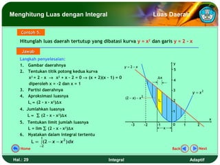 Menghitung Luas dengan Integral                                                Luas Daerah

     Contoh 5.

    Hitunglah luas daerah tertutup yang dibatasi kurva y = x2 dan garis y = 2 - x

     Jawab
    Langkah penyelesaian:
                                                                                         y
    1. Gambar daerahnya                                  y = 2−x
                                                                                         5
    2. Tentukan titik potong kedua kurva
        x2 = 2 – x → x2 + x – 2 = 0 → (x + 2)(x – 1) = 0                        ∆x
                                                                                         4
        diperoleh x = -2 dan x = 1
    3. Partisi daerahnya                                                                 3
                                                                                                     y = x2
    4. Aproksimasi luasnya                                (2 − x) − x 2
                                                                                Li       2
       Li ≈ (2 - x - x2)∆x
    4. Jumlahkan luasnya                                                                 1
       L ≈ ∑ (2 - x - x2)∆x
                                                                                                               x
    5. Tentukan limit jumlah luasnya                                                     0
                                                                -3        -2    -1              1      2
       L = lim ∑ (2 - x - x2)∆x                                                      x
    6. Nyatakan dalam integral tertentu
                 1
            L = ∫ (2 − x − x 2 ) dx
                −2
    Home                                                                                 Back           Next


 Hal.: 29                                           Integral                                        Adaptif
 