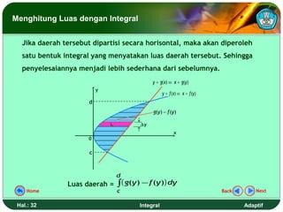 Menghitung Luas dengan Integral


   Jika daerah tersebut dipartisi secara horisontal, maka akan diperoleh
   satu bentuk integral yang menyatakan luas daerah tersebut. Sehingga
   penyelesaiannya menjadi lebih sederhana dari sebelumnya.
                                             y = g( x) ⇔ x = g(y )
                           y
                                                   y = f ( x) ⇔ x = f (y )
                       d
                                             g(y ) − f (y )

                               Li       ∆y
                                                          x
                      0


                       c



                                    d
                Luas daerah = ∫ ( g(y ) − f (y )) dy
    Home                            c                                        Back       Next


 Hal.: 32                               Integral                                    Adaptif
 