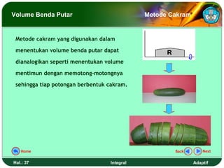 Volume Benda Putar                           Metode Cakram


 Metode cakram yang digunakan dalam

 menentukan volume benda putar dapat

 dianalogikan seperti menentukan volume

 mentimun dengan memotong-motongnya

 sehingga tiap potongan berbentuk cakram.




   Home                                              Back        Next


Hal.: 37                          Integral                   Adaptif
 