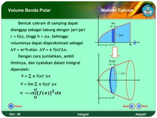 Volume Benda Putar                                  Metode Cakram
                                                y

      Bentuk cakram di samping dapat                      ∆x

 dianggap sebagai tabung dengan jari-jari
                                                                 f (x)
 r = f(x), tinggi h = ∆x. Sehingga
 volumenya dapat diaproksimasi sebagai               x                       a
                                                                                  x

 ∆V ≈ πr2h atau ∆V ≈ π f(x)2∆x.
                                                y
      Dengan cara jumlahkan, ambil
                                                         h=∆x
 limitnya, dan nyatakan dalam integral
 diperoleh:
                                                                r = f (x)
           V ≈ ∑ π f(x) ∆x
                      2

                                                0                                  x
       V = lim ∑ π f(x)2 ∆x
              a
       v =π ∫[ f ( x)]2 dx
              0                                      x


   Home                                                               Back             Next


Hal.: 38                             Integral                                    Adaptif
 