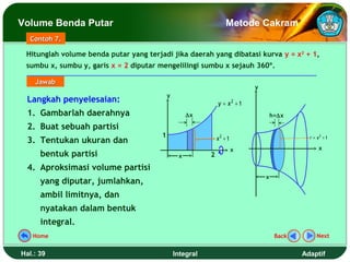 Volume Benda Putar                                                 Metode Cakram
   Contoh 7.

 Hitunglah volume benda putar yang terjadi jika daerah yang dibatasi kurva y = x2 + 1,
 sumbu x, sumbu y, garis x = 2 diputar mengelilingi sumbu x sejauh 360º.

    Jawab
                                                                            y
                                            y
  Langkah penyelesaian:                                        y = x2 + 1
  1. Gambarlah daerahnya                             ∆x                             h=∆x

  2. Buat sebuah partisi
                                        1                      x2 + 1                         r = x2 + 1
  3. Tentukan ukuran dan
                                                                        x                          x
      bentuk partisi                             x         2
  4. Aproksimasi volume partisi
                                                                                x
      yang diputar, jumlahkan,
      ambil limitnya, dan
      nyatakan dalam bentuk
      integral.
   Home                                                                              Back        Next


Hal.: 39                                        Integral                                    Adaptif
 