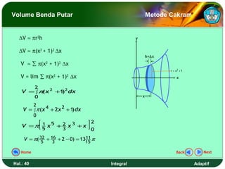 Volume Benda Putar                                         Metode Cakram


  ∆V ≈ πr2h                                        y


  ∆V ≈ π(x2 + 1)2 ∆x
                                                           h=∆x

   V ≈ ∑ π(x2 + 1)2 ∆x
                                                                  r = x2 + 1

   V = lim ∑ π(x2 + 1)2 ∆x                                             x

           2
    V = ∫π x 2 +1 2 dx
          (      )
           0                                           x

           2
    V = ∫ π (x 4 + 2 x 2 + 1 dx
                            )
           0

               [5
    V =π 1 x 5 + 2 x 3 + x
                        3
                           2
                                   ]0
     V = π( 32 + 16 + 2 − 0) = 1311 π
               5    3             15

   Home                                                               Back         Next


Hal.: 40                                Integral                               Adaptif
 