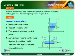 Volume Benda Putar                                            Metode Cakram
  Contoh 8.

 Hitunglah volume benda putar yang terjadi jika daerah yang dibatasi kurva y = x2,
 sumbu y, garis y = 2 diputar mengelilingi sumbu y sejauh 360º.

    Jawab                                                         y
                                                                             y = x2
 Langkah penyelesaian:
                                                              2
 1. Gambarlah daerahnya                                                y

                                                                                ∆y
 2. Buatlah sebuah partisi                                    y

 3. Tentukan ukuran dan bentuk                                                            x

                                                                  y
      partisi
 4. Aproksimasi volume partisi yang
                                                                      r= y
      diputar, jumlahkan, ambil
                                                                               h=∆y
      limitnya, dan nyatakan dalam                    y

                                                                                      x
      bentuk integral.
   Home                                                                           Back            Next


Hal.: 41                                      Integral                                        Adaptif
 