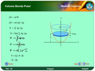 Volume Benda Putar                                   Metode Cakram



   ∆V ≈ πr2h                                         y


   ∆V ≈ π(√y)2 ∆y
                                                 2
    V ≈ ∑ πy ∆y
                                                         r= y

     V = lim ∑ πy ∆y                                            h=∆y
             2
    V = ∫π dy
          y                              y

             0
                 2                                                     x
    V =π∫ydy
                 0

    V =π         [   1
                     2   y2   ]   2
                                  0


      V = π ( 2 × 4 − 0)
              1


       V = 2π
   Home                                                           Back         Next


Hal.: 42                              Integral                             Adaptif
 