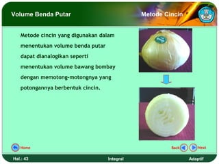 Volume Benda Putar                            Metode Cincin


   Metode cincin yang digunakan dalam
   menentukan volume benda putar
   dapat dianalogikan seperti
   menentukan volume bawang bombay
   dengan memotong-motongnya yang
   potongannya berbentuk cincin.




   Home                                                Back       Next


Hal.: 43                           Integral                   Adaptif
 