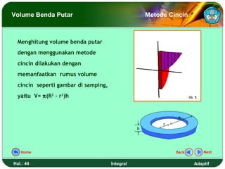 Volume Benda Putar                                   Metode Cincin



  Menghitung volume benda putar
  dengan menggunakan metode
  cincin dilakukan dengan
  memanfaatkan rumus volume
  cincin seperti gambar di samping,
  yaitu V= π(R2 – r2)h                                               Gb. 5




                                                               R
                                                          r
                                                 h




   Home                                                       Back           Next


Hal.: 44                              Integral                          Adaptif
 