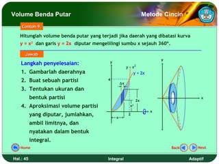 Volume Benda Putar                                                 Metode Cincin
    Contoh 9.

   Hitunglah volume benda putar yang terjadi jika daerah yang dibatasi kurva
   y = x2 dan garis y = 2x diputar mengelilingi sumbu x sejauh 360º.

      Jawab
                                                                         y
    Langkah penyelesaian:                 y
                                                       y = x2
    1. Gambarlah daerahnya                                  y = 2x
    2. Buat sebuah partisi               4
                                                  ∆x
    3. Tentukan ukuran dan
           bentuk partisi                                     2x
                                                                                         x

    4. Aproksimasi volume partisi                        x2
                                                                     x
           yang diputar, jumlahkan,           x
                                                        2

           ambil limitnya, dan
           nyatakan dalam bentuk
           integral.
   Home                                                                      Back       Next


Hal.: 45                                 Integral                                   Adaptif
 