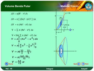 Volume Benda Putar                                     Metode Cincin
                                               y            y = x2
      ∆V ≈ π(R2 – r2) h                                          y = 2x
                                               4
                                                       ∆x
      ∆V ≈ π [ (2x)2 – (x2)2 ] ∆x

      ∆V ≈ π (4x2 – x4) ∆x                                      R=2x
                                                             r=x2
       V ≈ ∑ π (4x2 – x4) ∆x                                 2
                                                                          x
                                                   x

       V = lim ∑ π (4x2 – x4) ∆x               y
             2       2      4
      V = π ∫ (4 x       − x ) dx
             0

       V =π
            3
              [
            4 x3 − 1 x5 2
                   5    0
                                ]
       V = π( 32 − 32 )                                                       x
              3     5
      V = π( 160 −96 )
                15
      V = 64 π
   Home    15                                                             Back        Next


Hal.: 46                            Integral                                      Adaptif
 