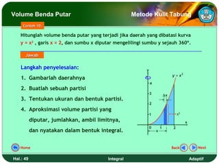 Volume Benda Putar                                  Metode Kulit Tabung
     Contoh 10.

   Hitunglah volume benda putar yang terjadi jika daerah yang dibatasi kurva
   y = x2 , garis x = 2, dan sumbu x diputar mengelilingi sumbu y sejauh 360º.

      Jawab

    Langkah penyelesaian:                                 y
                                                                               y = x2
    1. Gambarlah daerahnya
                                                              4
    2. Buatlah sebuah partisi
                                                              3           ∆x
    3. Tentukan ukuran dan bentuk partisi.
                                                              2
    4. Aproksimasi volume partisi yang
                                                              1                    x2
           diputar, jumlahkan, ambil limitnya,                                          x
                                                              0       1        2
           dan nyatakan dalam bentuk integral.                    x



   Home                                                                        Back             Next


Hal.: 49                                 Integral                                           Adaptif
 