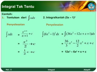 Integral Tak Tentu
Contoh:
1. Tentukan dari
                   ∫ xdx   2. Integralkanlah (5x – 1)2

   Penyelesaian               Penyelesaian

              x n +1
  ∫ xdx     = n +1 + c     ∫ (6 x 2 − 1)2 dx   =   ∫ (36 x 2 − 12 x + x + 1)dx

                x2                               36 3 12 2
            =      +c                          =    x −   x + x +c
                2                                 3     2
                1
            =     x+c                          = 12x3 – 6x2 + x + c
                2




  Hal.: 5                       Integral                            Adaptif
 