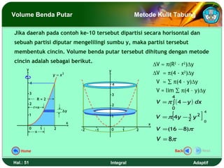 Volume Benda Putar                                           Metode Kulit Tabung

Jika daerah pada contoh ke-10 tersebut dipartisi secara horisontal dan
sebuah partisi diputar mengelilingi sumbu y, maka partisi tersebut
membentuk cincin. Volume benda putar tersebut dihitung dengan metode
cincin adalah sebagai berikut.
                                                                     ∆V ≈ π(R2 – r2)∆y
      y                                          y
                         y=x   2                                     ∆V ≈ π(4 - x2)∆y
           4                                         4
                                                                      V ≈ ∑ π(4 – y)∆y

           3
                                                                      V = lim ∑ π(4 – y)∆y
                                                     3
                                                                             4
                                                                      V = π ∫ ( 4 − y ) dx
                R=2
           2                                         2
               r=x                                                           0

                                                                             [                   ]
                               ∆y                                                                    4
           1                                                                         1       2
                                                     1                V =π 4y       −2   y
                                   x                                                                 0
                                                                 x
           0
               x
                     1   2             -2   -1       0   1   2        V = (16 − 8)π
                                                                      V = 8π
   Home                                                                          Back            Next


Hal.: 51                                         Integral                                Adaptif
 