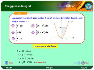 Penggunaan Integral                                                                Latihan

                   Soal 1.

       Luas daerah yang diarsir pada gambar di bawah ini dapat dinyatakan dalam bentuk
       Luas daerah yang diarsir pada gambar di bawah ini dapat dinyatakan dalam bentuk
       integral sebagai ....
        integral sebagai ....                                              Y
                                                                                       y = x2
               2                                 2
           A   ∫x
                    2
                        dx                 D     ∫ (4   − x 2 ) dx
               0                                 0                         4
               4                                 4
           B   ∫ y dy                      E     ∫ (4   − x 2 ) dx
               0                                 0
               4    2
               ∫x       dx                                                                      X
           C                                                                   0   2
               0



                                               Jawaban Anda Benar
                   ∆ L ≈ (4 – x2) ∆x

                     L ≈ ∑ (4 – x2) ∆x

                     L = lim ∑ (4 – x2) ∆x
                             2
   Home
                     L = ∫ (4 − x 2 ) dx       ( Jawaban D )                                    Back       Next
                         0


Hal.: 54                                                        Integral                               Adaptif
 
