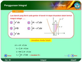 Penggunaan Integral                                                                    Latihan

                   Soal 1.

       Luas daerah yang diarsir pada gambar di bawah ini dapat dinyatakan dalam bentuk
       Luas daerah yang diarsir pada gambar di bawah ini dapat dinyatakan dalam bentuk
       integral sebagai ....
        integral sebagai ....                                             Y
                                                                                             y = x2
               2                                 2                                ∆x
           A   ∫x
                    2
                        dx                 D     ∫ (4   − x ) dx
                                                           2
               0                                 0                        4
               4                                 4                                         4 - x2
               ∫ y dy                                   − x ) dx
                                                           2
           B                               E     ∫ (4
               0                                 0
               4    2
               ∫x       dx                                                                            X
           C                                                                  0        2
               0                                                                  x



                                                Jawaban Anda Salah

                   ∆ L ≈ (4 – x2) ∆x

                     L ≈ ∑ (4 – x2) ∆x

                     L = lim ∑ (4 – x2) ∆x
                             2
   Home
                     L = ∫ (4 − x 2 ) dx       ( Jawaban D )                                          Back       Next
                         0


Hal.: 55                                                       Integral                                      Adaptif
 