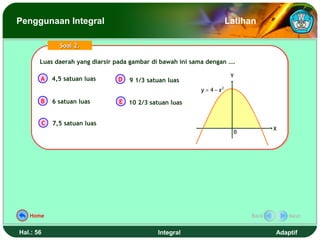 Penggunaan Integral                                                     Latihan

                 Soal 2.

       Luas daerah yang diarsir pada gambar di bawah ini sama dengan ….
       Luas daerah yang diarsir pada gambar di bawah ini sama dengan ….

                                                                         Y
       A       4,5 satuan luas   D   9 1/3 satuan luas
                                                           y = 4 − x2
       B       6 satuan luas     E 10 2/3 satuan luas


           C   7,5 satuan luas
                                                                                    X
                                                                         0




   Home                                                                      Back       Next


Hal.: 56                                      Integral                              Adaptif
 