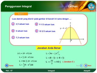 Penggunaan Integral                                                                                 Latihan

                 Soal 2.

       Luas daerah yang diarsir pada gambar di bawah ini sama dengan ….
       Luas daerah yang diarsir pada gambar di bawah ini sama dengan ….

                                                                                                     Y
       A       4,5 satuan luas           D    9 1/3 satuan luas
                                                                                       y = 4 − x2
       B       6 satuan luas             E 10 2/3 satuan luas


           C   7,5 satuan luas
                                                                                                                 X
                                                                                                      0



                                             Jawaban Anda Benar

                                                     L = [4 x −               ]
                                                                                  2
                ∆ L ≈ (4 – x2) ∆x                                 1
                                                                  3   x   3
                                                                                  −2

                  L ≈ ∑ (4 – x2) ∆x                  L = (8 − 8 ) − (−8 + 8 )
                                                              3           3

                  L = lim ∑ (4 – x2) ∆x                    32
                                                     L =          =10                 2
                                                                                      3
                                                                                          ( Jawaban E )
                        2                                  3
   Home            L = ∫ (4 − x 2 ) dx                                                                    Back       Next
                       −2


Hal.: 57                                               Integral                                                  Adaptif
 