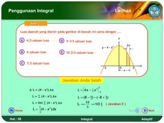 Penggunaan Integral                                                                                Latihan

                 Soal 2.

       Luas daerah yang diarsir pada gambar di bawah ini sama dengan ….
       Luas daerah yang diarsir pada gambar di bawah ini sama dengan ….

                                                                                                    Y
       A       4,5 satuan luas           D   9 1/3 satuan luas
                                                                                                            ∆x
                                                                                      y = 4 − x2
       B       6 satuan luas             E 10 2/3 satuan luas


           C   7,5 satuan luas
                                                                                                                     X
                                                                                         -2         0            2
                                                                                                        x


                                          Jawaban Anda Salah

                                                    L = [4 x −               ]
                                                                                 2
                ∆ L ≈ (4 – x2) ∆x                                1
                                                                 3   x   3
                                                                                 −2

                  L ≈ ∑ (4 – x2) ∆x                 L = (8 − 8 ) − (−8 + 8 )
                                                             3           3

                  L = lim ∑ (4 – x2) ∆x                   32
                                                    L =          =10                 2
                                                                                     3
                                                                                          ( Jawaban E )
                        2                                 3
   Home            L = ∫ (4 − x 2 ) dx                                                                       Back        Next
                       −2


Hal.: 58                                              Integral                                                       Adaptif
 