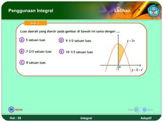 Penggunaan Integral                                                Latihan

                 Soal 3.

       Luas daerah yang diarsir pada gambar di bawah ini sama dengan ….
       Luas daerah yang diarsir pada gambar di bawah ini sama dengan ….
                                                                     Y
       A 5 satuan luas            D   9 1/3 satuan luas                   y = 2x


       B      7 2/3 satuan luas   E 10 1/3 satuan luas


           C 8 satuan luas
                                                                                   X
                                                                      0
                                                                             y = 8 − x2




   Home                                                                   Back            Next


Hal.: 59                                       Integral                             Adaptif
 