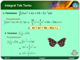Integral Tak Tentu

3.   Tentukan               ∫ ( 2ox 4 + 4 x + 10 − 5x −1 ) dx
       Penyelesaian
                              20 3 4 2
 ∫ (2ox + 4 x + 10 − 5x )dx = 5 x + 2 x + 10 x − 5 ln x + c
              4                  −1



                                                =       4x3 + 2x2 + 10x – 5lnx + c
                                 1
     4. Tentukan           ∫(    X
                                   + X ) dx

        Penyelesaian
                                            1       1
                                        −
                                 ∫ (x
                  1
         ∫(         + X ) dx                2
                                                + x ) dx
                                                    2
                  X          =
                                        1               3
                                  2
                              2x + x 2 + c
                                        2
                            =     3
                                   2
                            = 2 x + x x +c
                                   3
     Hal.: 6                                                   Integral              Adaptif
 