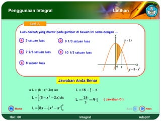 Penggunaan Integral                                                             Latihan

                 Soal 3.

       Luas daerah yang diarsir pada gambar di bawah ini sama dengan ….
       Luas daerah yang diarsir pada gambar di bawah ini sama dengan ….
                                                                                 Y
       A 5 satuan luas                  D        9 1/3 satuan luas                        y = 2x


       B      7 2/3 satuan luas         E 10 1/3 satuan luas


           C 8 satuan luas
                                                                                                   X
                                                                                  0   2
                                                                                             y = 8 − x2


                                        Jawaban Anda Benar

                ∆ L ≈ (8 – x2 -2x) ∆x                   L = 16 − 8 − 4
                                                                 3

                      2
                  L = ∫ (8 − x 2 − 2 x) dx                    28
                      0                                 L =        =9 3
                                                                      1   ( Jawaban D )
                                                              3

                      [                  ]
                                             2
   Home           L = 8x − 3 x 3 − x 2
                           1
                                             0
                                                                                           Back            Next


Hal.: 60                                                  Integral                                     Adaptif
 