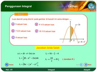 Penggunaan Integral                                                             Latihan

                 Soal 3.

       Luas daerah yang diarsir pada gambar di bawah ini sama dengan ….
       Luas daerah yang diarsir pada gambar di bawah ini sama dengan ….
                                                                                  Y
       A 5 satuan luas                  D        9 1/3 satuan luas                         y = 2x


       B      7 2/3 satuan luas         E 10 1/3 satuan luas


           C 8 satuan luas
                                                                                                    X
                                                                                   0   2
                                                                                              y = 8 − x2


                                        Jawaban Anda Salah

                ∆ L ≈ (8 – x2 -2x) ∆x                   L = 16 − 8 − 4
                                                                 3

                      2
                  L = ∫ (8 − x 2 − 2 x) dx                    28
                      0                                 L =        =9 3
                                                                      1   ( Jawaban D )
                                                              3

                      [                  ]
                                             2
   Home           L = 8x − 3 x 3 − x 2
                           1
                                             0
                                                                                           Back            Next


Hal.: 61                                                  Integral                                   Adaptif
 