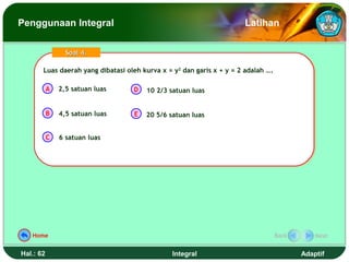 Penggunaan Integral                                                    Latihan

                 Soal 4.

       Luas daerah yang dibatasi oleh kurva x = y22 dan garis x + y = 2 adalah ….
       Luas daerah yang dibatasi oleh kurva x = y dan garis x + y = 2 adalah ….

           A   2,5 satuan luas     D    10 2/3 satuan luas


           B   4,5 satuan luas      E   20 5/6 satuan luas


           C   6 satuan luas




   Home                                                                         Back       Next


Hal.: 62                                        Integral                               Adaptif
 