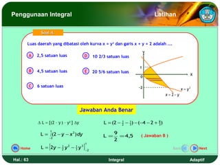 Penggunaan Integral                                                                   Latihan

                 Soal 4.

       Luas daerah yang dibatasi oleh kurva x = y22 dan garis x + y = 2 adalah ….
       Luas daerah yang dibatasi oleh kurva x = y dan garis x + y = 2 adalah ….
                                                                                  Y
           A   2,5 satuan luas              D        10 2/3 satuan luas

                                                                             1
           B   4,5 satuan luas              E        20 5/6 satuan luas
                                                                                                             X
                                                                             0

           C   6 satuan luas                                                 -2                         x = y2
                                                                                             x = 2− y


                                           Jawaban Anda Benar

               ∆ L ≈ [(2 – y ) – y2 ] ∆y                  L = (2 − 2 − 3 ) − (−4 − 2 + 8 )
                                                                   1   1
                                                                                       3

                      1
                L = ∫ (2 − y − x 2 ) dy                         9
                     −2
                                                          L =     = 4,5       ( Jawaban B )
                                                                2
                     [                      ]
                                                1
   Home          L = 2y − 2 y 2 − 3 y 3
                          1       1
                                                −2
                                                                                                 Back            Next


Hal.: 63                                                     Integral                                        Adaptif
 