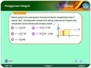 Penggunaan Integral                                                 Latihan

                 Soal 5.

       Daerah yang di arsir pada gambar di bawah ini diputar mengelilingi sumbu Y
       Daerah yang di arsir pada gambar di bawah ini diputar mengelilingi sumbu Y
       sebesar 360°. Jika digunakan metode kulit tabung, maka bentuk integral yang
       sebesar 360°. Jika digunakan metode kulit tabung, maka bentuk integral yang
       menyatakan volume benda putar tersebut adalah ....
       menyatakan volume benda putar tersebut adalah ....       Y
                     4                      4
           A   v = π ∫ x dx     D   v = 2π ∫ x x dx
                     0                      0
                                                            2                       y= X
                     4                      2
           B   v = π ∫ x 2 dx   E   v = 2π ∫ (16 − y ) dy
                     0                      0
                                                            0                         X
                                                                         4
                     2
           C   v = π ∫ y dy
                     0




   Home                                                                      Back          Next


Hal.: 65                                        Integral                              Adaptif
 