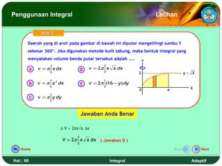 Penggunaan Integral                                                         Latihan

                 Soal 5.

       Daerah yang di arsir pada gambar di bawah ini diputar mengelilingi sumbu Y
       Daerah yang di arsir pada gambar di bawah ini diputar mengelilingi sumbu Y
       sebesar 360°. Jika digunakan metode kulit tabung, maka bentuk integral yang
       sebesar 360°. Jika digunakan metode kulit tabung, maka bentuk integral yang
       menyatakan volume benda putar tersebut adalah ....
       menyatakan volume benda putar tersebut adalah ....               Y
                     4                              4
           A   v = π ∫ x dx             D   v = 2π ∫ x x dx
                     0                              0
                                                                    2                     y= X
                     4                              2
           B   v = π ∫ x 2 dx           E   v = 2π ∫ (16 − y ) dy
                     0                              0
                                                                    0                       X
                                                                               4
                     2
           C   v = π ∫ y dy
                     0




                                        Jawaban Anda Benar

                           ∆ V ≈ 2πx√x ∆x
                                    4
                              V = 2π ∫ x x dx ( Jawaban D )
                                    0

   Home                                                                            Back          Next


Hal.: 66                                                Integral                            Adaptif
 