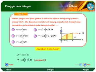 Penggunaan Integral                                                       Latihan

                 Soal 5.

       Daerah yang di arsir pada gambar di bawah ini diputar mengelilingi sumbu Y
       Daerah yang di arsir pada gambar di bawah ini diputar mengelilingi sumbu Y
       sebesar 360°. Jika digunakan metode kulit tabung, maka bentuk integral yang
       sebesar 360°. Jika digunakan metode kulit tabung, maka bentuk integral yang
       menyatakan volume benda putar tersebut adalah ....
       menyatakan volume benda putar tersebut adalah ....
                     4                        4                   Y
           A   v = π ∫ x dx      D    v = 2π ∫ x x dx
                     0                        0

                                                              2                         y= X
                     4                        2
           B   v = π ∫ x dx
                         2
                                 E    v = 2π ∫ (16 − y ) dy
                     0                        0                                  x

                                                              0       x                   X
                     2                                                       4
           C   v = π ∫ y dy
                     0




                                     Jawaban Anda Salah

               ∆ V ≈ 2πx√x ∆x
                           4
                V = 2π ∫ x x dx ( Jawaban D )
                           0

   Home                                                                          Back          Next


Hal.: 67                                          Integral                                 Adaptif
 