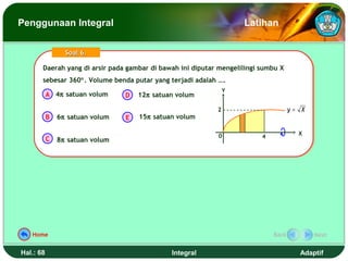 Penggunaan Integral                                                 Latihan


                 Soal 6.

       Daerah yang di arsir pada gambar di bawah ini diputar mengelilingi sumbu X
       Daerah yang di arsir pada gambar di bawah ini diputar mengelilingi sumbu X
       sebesar 360°. Volume benda putar yang terjadi adalah ….
       sebesar 360°. Volume benda putar yang terjadi adalah ….
                                                                Y
           A 4π satuan volum     D   12π satuan volum

                                                            2                       y= X
           B   6π satuan volum   E   15π satuan volum

                                                            0                         X
           C                                                             4
               8π satuan volum




   Home                                                                      Back          Next


Hal.: 68                                      Integral                                Adaptif
 