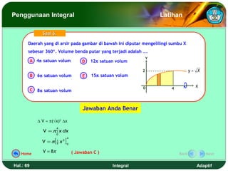 Penggunaan Integral                                                               Latihan

                 Soal 6.

       Daerah yang di arsir pada gambar di bawah ini diputar mengelilingi sumbu X
       Daerah yang di arsir pada gambar di bawah ini diputar mengelilingi sumbu X
       sebesar 360°. Volume benda putar yang terjadi adalah ….
       sebesar 360°. Volume benda putar yang terjadi adalah ….
                                                                              Y
           A 4π satuan volum                      D   12π satuan volum

                                                                          2                     y= X
           B   6π satuan volum                    E   15π satuan volum

                                                                          0                       X
           C                                                                         4
               8π satuan volum



                                                  Jawaban Anda Benar

               ∆ V ≈ π(√x)2 ∆x
                            4
                 V = π ∫ x dx
                            0

                        [            ]
                                         4
                 V =π       1
                            2   x2       0


   Home
                 V = 8π                      ( Jawaban C )                               Back          Next


Hal.: 69                                                       Integral                           Adaptif
 