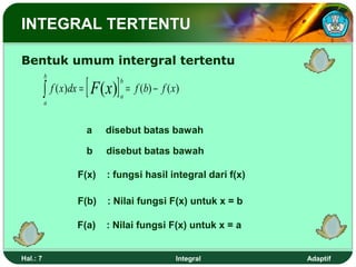 INTEGRAL TERTENTU

Bentuk umum intergral tertentu

          ∫ f ( x)dx = [ F ( x)]
          b
                                   b
                                       = f (b) − f ( x )
                                   a
          a



                      a     disebut batas bawah

                      b     disebut batas bawah

                   F(x)     : fungsi hasil integral dari f(x)

                   F(b)     : Nilai fungsi F(x) untuk x = b

                   F(a)     : Nilai fungsi F(x) untuk x = a


Hal.: 7                                               Integral   Adaptif
 