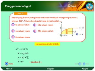 Penggunaan Integral                                                                    Latihan

                 Soal 6.

       Daerah yang di arsir pada gambar di bawah ini diputar mengelilingi sumbu X
       Daerah yang di arsir pada gambar di bawah ini diputar mengelilingi sumbu X
       sebesar 360°. Volume benda putar yang terjadi adalah ….
       sebesar 360°. Volume benda putar yang terjadi adalah ….
                                                                               Y
           A 4π satuan volum                      D    12π satuan volum
                                                                           2                         y= X
           B   6π satuan volum                    E    15π satuan volum                       x

                                                                           0       x                   X
                                                                                          4
           C   8π satuan volum


                                                      Jawaban Anda Salah
               ∆ V ≈ π(√x)2 ∆x
                            4
                 V = π ∫ x dx
                            0

                        [            ]
                                         4
                 V =π       1
                            2   x2       0


                 V = 8π                      ( Jawaban C )
   Home                                                                                       Back          Next


Hal.: 70                                                        Integral                               Adaptif
 