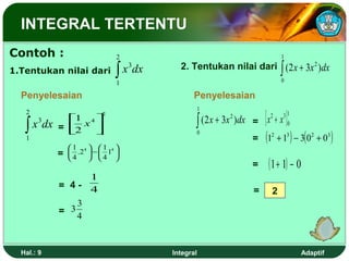 INTEGRAL TERTENTU
Contoh :                       2                                               1

1.Tentukan nilai dari          ∫ x 3dx                                         ∫
                                           2. Tentukan nilai dari ( 2 x + 3x 2 ) dx
                                                                               0
                               1
  Penyelesaian                                  Penyelesaian

                                                                      [            ]
                                                    1
   2
                                                                               31
                                                ∫ (2 x + 3x )dx
                           2
                                                                  = x +x
                                                                          2
               1 4                                      2

   ∫ x 3dx   = 2 x 
                   
                                                                                0

                                                                  = (12 + 13 ) − 3( 02 + 03 )
                     1                              0
   1
                 1 4 1 4
             =    .2  −  1 
                 4    4 
                                                                  =       ( 1 + 1) − 0
                       1
             = 4-      4                                          =        2
                   3
             = 3
                   4


  Hal.: 9                                Integral                                        Adaptif
 