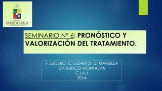 SEMINARIO N° 6: PRONÓSTICO Y
VALORIZACIÓN DEL TRATAMIENTO.
F. LUCERO; C. LUZANTO; D. MANSILLA
DR. RURICO MONTALVA
C.I.A. I
2014
 