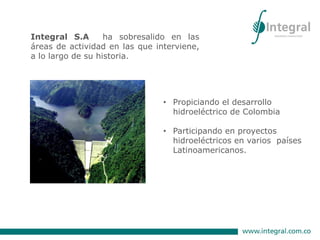 • Propiciando el desarrollo
hidroeléctrico de Colombia
• Participando en proyectos
hidroeléctricos en varios países
Latinoamericanos.
Integral S.A ha sobresalido en las
áreas de actividad en las que interviene,
a lo largo de su historia.
 
