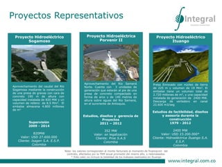 Proyectos Representativos
Diseños y desarrollo de
especificaciones. Técnicas.
Valor US 5.465.234
Cliente: Interconexión Eléctrica S.A. -
ISA
Proyecto Hidroeléctrico
Ituango
Estudios de factibilidad, diseños
y asesoría durante la
construcción
1979 - 2012
2400 MW
Valor: USD 23.200.000*
Cliente: Hidroeléctrica Ituango S.A.
E.S.P.
Colombia
Presa Enrocado con núcleo de tierra
de 225 m y volumen de 19 Mm3. El
embalse tiene un volumen total de
2.720 millones de m3, y una capacidad
instalada de generación de 2400 MW.
Descarga de vertedero en canal
22.600 m3/seg
Nota: los valores corresponden al monto facturado al momento de finalización del
contrato, afectados por la TRM anual promedio del mismo año, y redondeados.
* Este valor no incluye la totalidad de los trabajos realizados en Ituango
Proyecto Hidroeléctrico
Sogamoso
Supervisión
2009 - 2014
820MW
Valor: USD 27.600.000
Cliente: Isagen S.A. E.S.P.
Colombia
Aprovechamiento del caudal del Río
Sogamoso mediante la construcción
de una presa de gravas con cara de
concreto 190 m de altura con
capacidad instalada de 820 MW y un
volumen de relleno de 8,5 Mm3. El
embalse almacena 4.800 millones
de m3
Proyecto Hidroeléctrica
Porvenir II
Estudios, diseños y gerencia de
Proyectos
2011 – 2012
352 MW
Valor: en legalización
Cliente: Proe S.A.S
Colombia
Aprovechamiento del Río Samaná
Norte. Cuenta con 3 unidades de
generación que estarán al pie de una
presa de concreto compactado en
forma de arco y de 140 metros de
altura sobre aguas del Río Samaná,
en el suroriente de Antioquia.
 