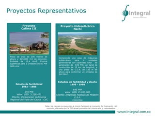 Diseños y desarrollo de
especificaciones. Técnicas.
Valor US 5.465.234
Cliente: Interconexión Eléctrica S.A. -
ISA
Nota: los valores corresponden al monto facturado al momento de finalización del
contrato, afectados por la TRM anual promedio del mismo año, y redondeados.
Proyecto Hidroeléctrico
Nechí
Estudios de factibilidad y diseño
1995 - 1998
645 MW
Valor: USD 13.200.000
Cliente: Empresas Públicas de Medellín
E.S.P.
Colombia
Comprende una casa de máquinas
subterránea para 4 unidades
generadoras con capacidad total de
generación de 645 MW, un túnel de
conducción de 12 km de longitud, y
una presa de C.C.R. de 130 m de
altura para conformar un embalse de
242 Mm³.
Proyectos Representativos
Proyecto
Calima III
Presa de arco de 106 metros de
altura y 225.000 m3 de concreto.
Embalse de 10,4 Hm3. Central
superficial para 3 unidades de 80 MW
cada una.
Estudio de factibilidad
1982 - 1986
240 MW
Valor: USD 3.250.471
Cliente: Corporacion Autonoma
Regional del Valle del Cauca - CVC
 