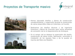 • Hemos ejecutado diseños y planos de construcción
complementarios, y supervisión durante la construcción
de varios desarrollos viales en Colombia y el mundo.
• Realizamos los diseños técnicos y de ingeniería
financiera y Banca de Inversión para varios proyectos
de concesión vial en el departamento de Antioquia.
• En el campo vial se destaca la supervisión del diseño,
construcción de obras civiles, fabricación, suministro e
instalación de los equipos fijos y de la puesta en
marcha del Metro de Medellín.
Proyectos de Transporte masivo
 