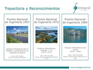 Premio Nacional
de Ingeniería 1957
Estudios hidrológicos del río
Medellín y canalización de la
quebrada La Iguaná
Valor: USD 264.000
Cliente: Municipio de Medellín
Premio Nacional
de Ingeniería 1973
Proyecto Hidroeléctrico
Guatape I y II
(1973 -1977)
Valor: USD 2.315.000
Cliente: empresas públicas de Medellín
E.P.M
Premio Nacional
de Ingeniería 1984
Proyecto Hidroeléctrico San
Carlos
(1972 – 1991)
Valor: USD 5.465.000
Cliente: Interconexión Eléctrica S.A -
ISA)
Trayectoria y Reconocimientos
 