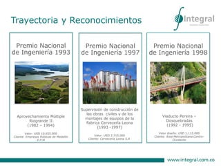 Premio Nacional
de Ingeniería 1993
Aprovechamiento Múltiple
Riogrande II
(1982 – 1994)
Valor: USD 10.655.000
Cliente: Empresas Públicas de Medellín
E.P.M
Premio Nacional
de Ingeniería 1997
Supervisión de construcción de
las obras civiles y de los
montajes de equipos de la
Fabrica Cervecería Leona
(1993 -1997)
Valor: USD 2.315.000
Cliente: Cervecería Leona S.A.
Premio Nacional
de Ingeniería 1998
Viaducto Pereira –
Dosquebradas
(1992 - 1995)
Valor diseño: USD 1.112.000
Cliente: Área Metropolitana Centro-
Occidente
Trayectoria y Reconocimientos
 