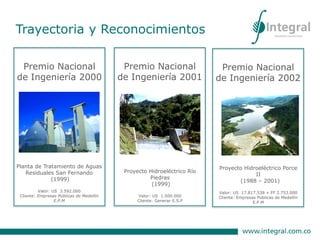 Premio Nacional
de Ingeniería 2000
Planta de Tratamiento de Aguas
Residuales San Fernando
(1999)
Valor: US 3.592.000
Cliente: Empresas Públicas de Medellín
E.P.M
Premio Nacional
de Ingeniería 2001
Proyecto Hidroeléctrico Río
Piedras
(1999)
Valor: US 1.500.000
Cliente: Generar E.S.P
Premio Nacional
de Ingeniería 2002
Proyecto Hidroeléctrico Porce
II
(1988 – 2001)
Valor: US 17.817.538 + FF 2.753.000
Cliente: Empresas Públicas de Medellín
E.P.M
Trayectoria y Reconocimientos
 